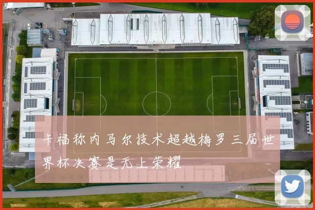 卡福称内马尔技术超越梅罗三届世界杯决赛是无上荣耀