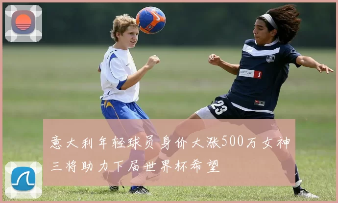 意大利年轻球员身价大涨500万女神三将助力下届世界杯希望