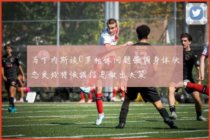 马丁内斯谈C罗轮休问题强调身体状态良好将依据信息做出决策