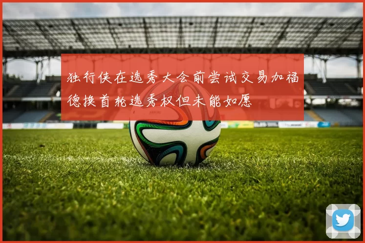 独行侠在选秀大会前尝试交易加福德换首轮选秀权但未能如愿