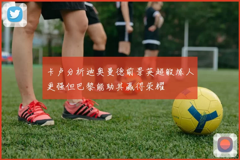 卡卢分析迪奥曼德前景英超锻炼人更强但巴黎能助其赢得荣耀