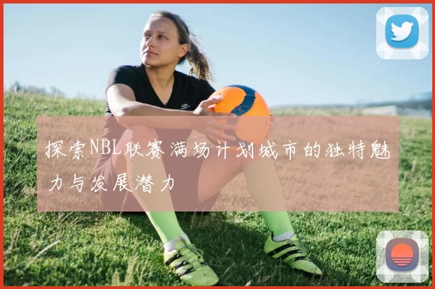 探索NBL联赛满场计划城市的独特魅力与发展潜力