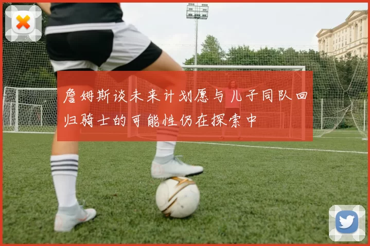 詹姆斯谈未来计划愿与儿子同队回归骑士的可能性仍在探索中