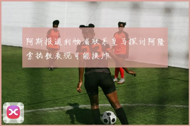 阿斯报道利物浦联系皇马探讨阿隆索执教表现可能换帅