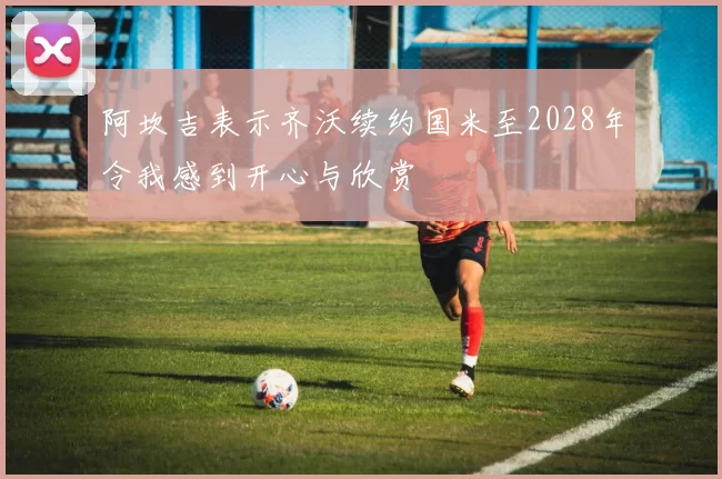 阿坎吉表示齐沃续约国米至2028年令我感到开心与欣赏