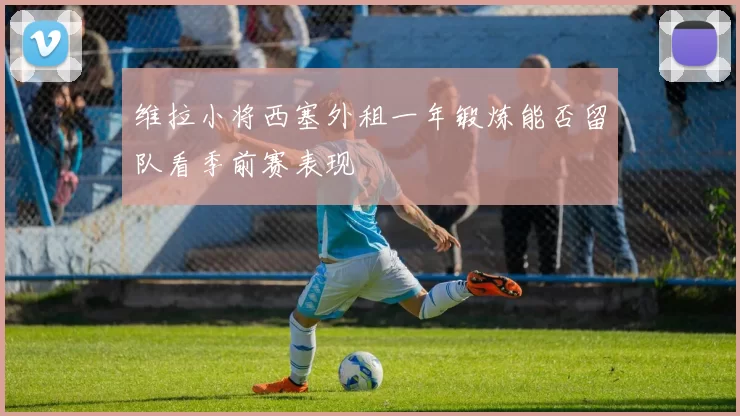 维拉小将西塞外租一年锻炼能否留队看季前赛表现