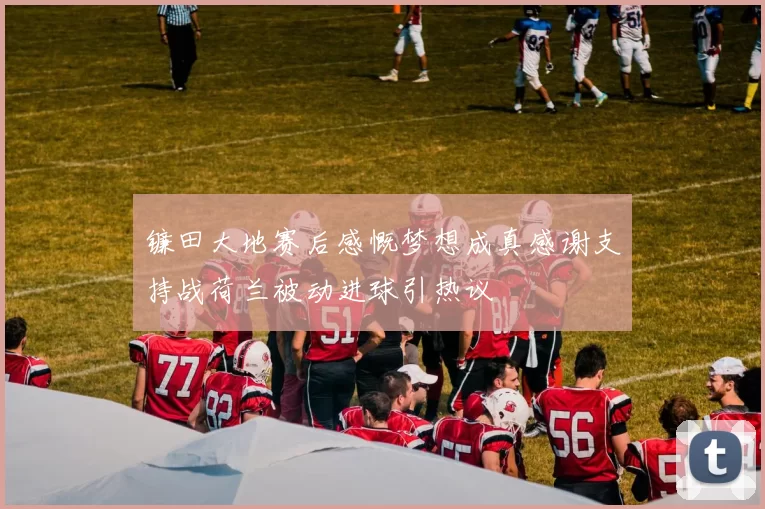 镰田大地赛后感慨梦想成真感谢支持战荷兰被动进球引热议