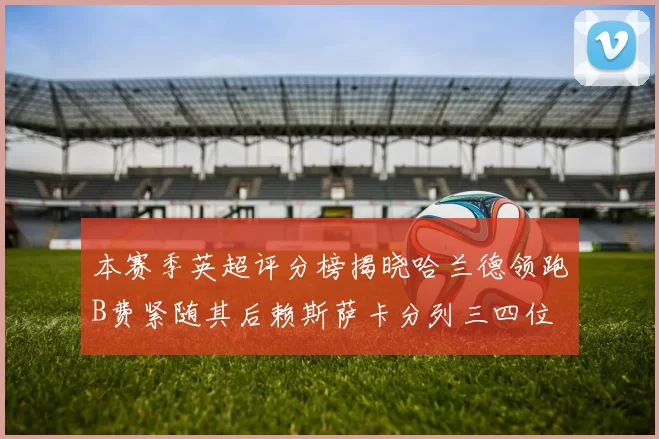 本赛季英超评分榜揭晓哈兰德领跑B费紧随其后赖斯萨卡分列三四位