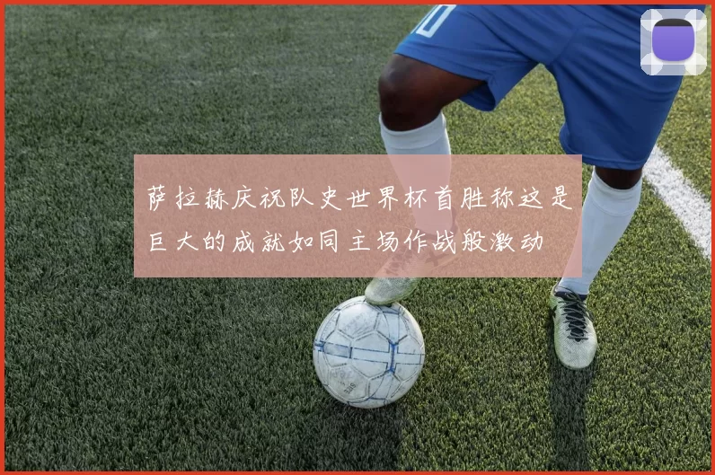萨拉赫庆祝队史世界杯首胜称这是巨大的成就如同主场作战般激动