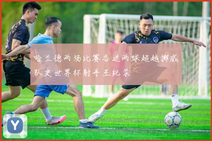 哈兰德两场比赛各进两球超越挪威队史世界杯射手王纪录