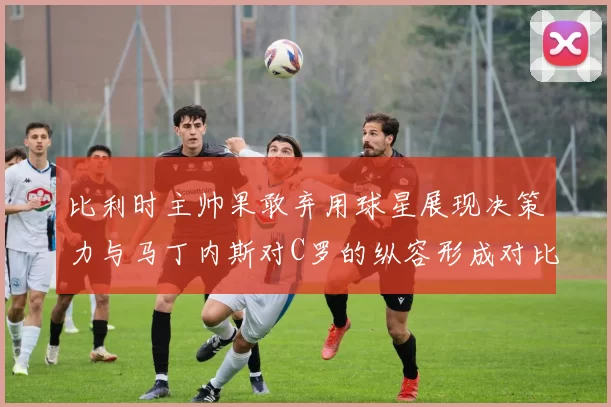 比利时主帅果敢弃用球星展现决策力与马丁内斯对C罗的纵容形成对比